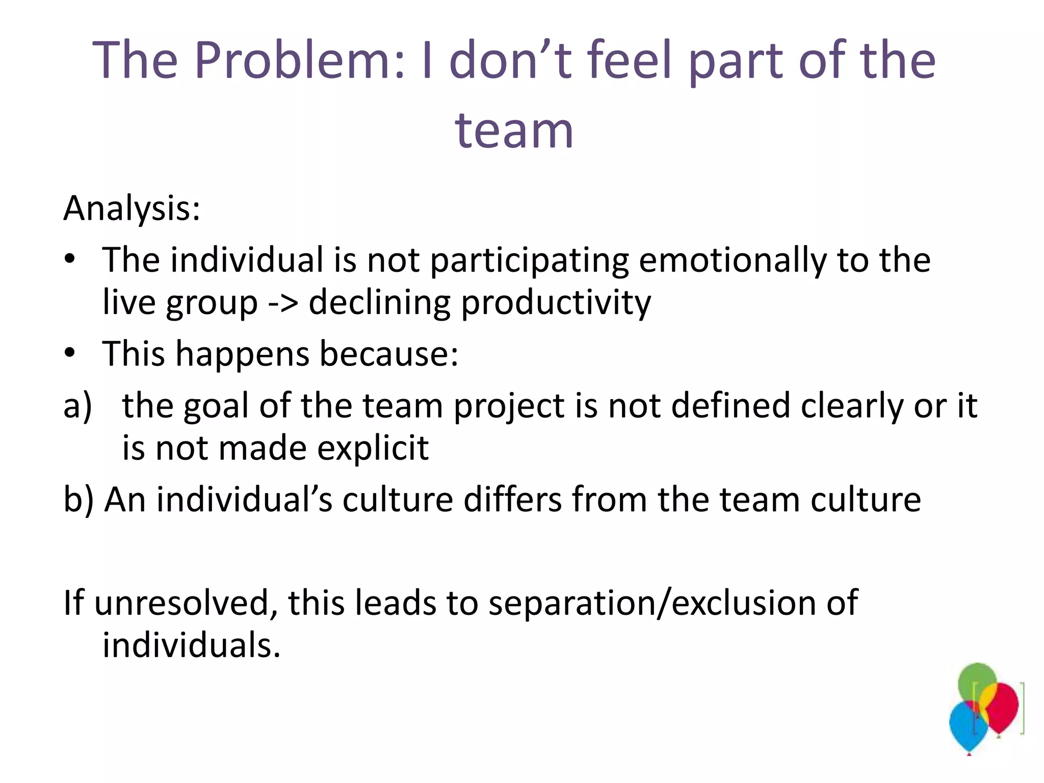 The Problem: I don’t feel part of the
team
Analysis:
• The individual is not participating emotionally to the
live group -> declining productivity
• This happens because:
a) the goal of the team project is not defined clearly or it
is not made ​​explicit
b) An individual’s culture differs from the team culture
If unresolved, this leads to separation/exclusion of
individuals.
 