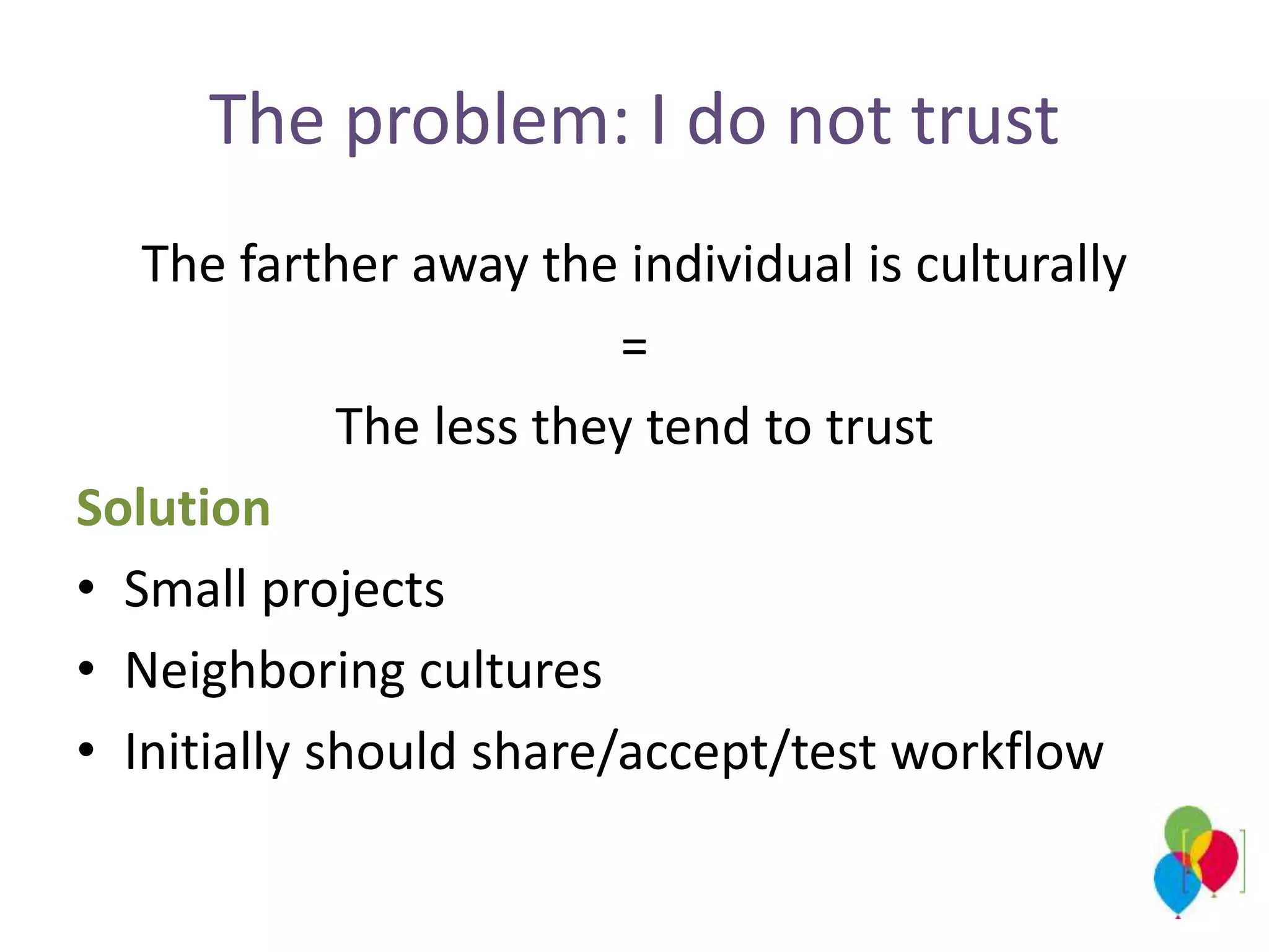 The problem: I do not trust
The farther away the individual is culturally
=
The less they tend to trust
Solution
• Small projects
• Neighboring cultures
• Initially should share/accept/test workflow
 