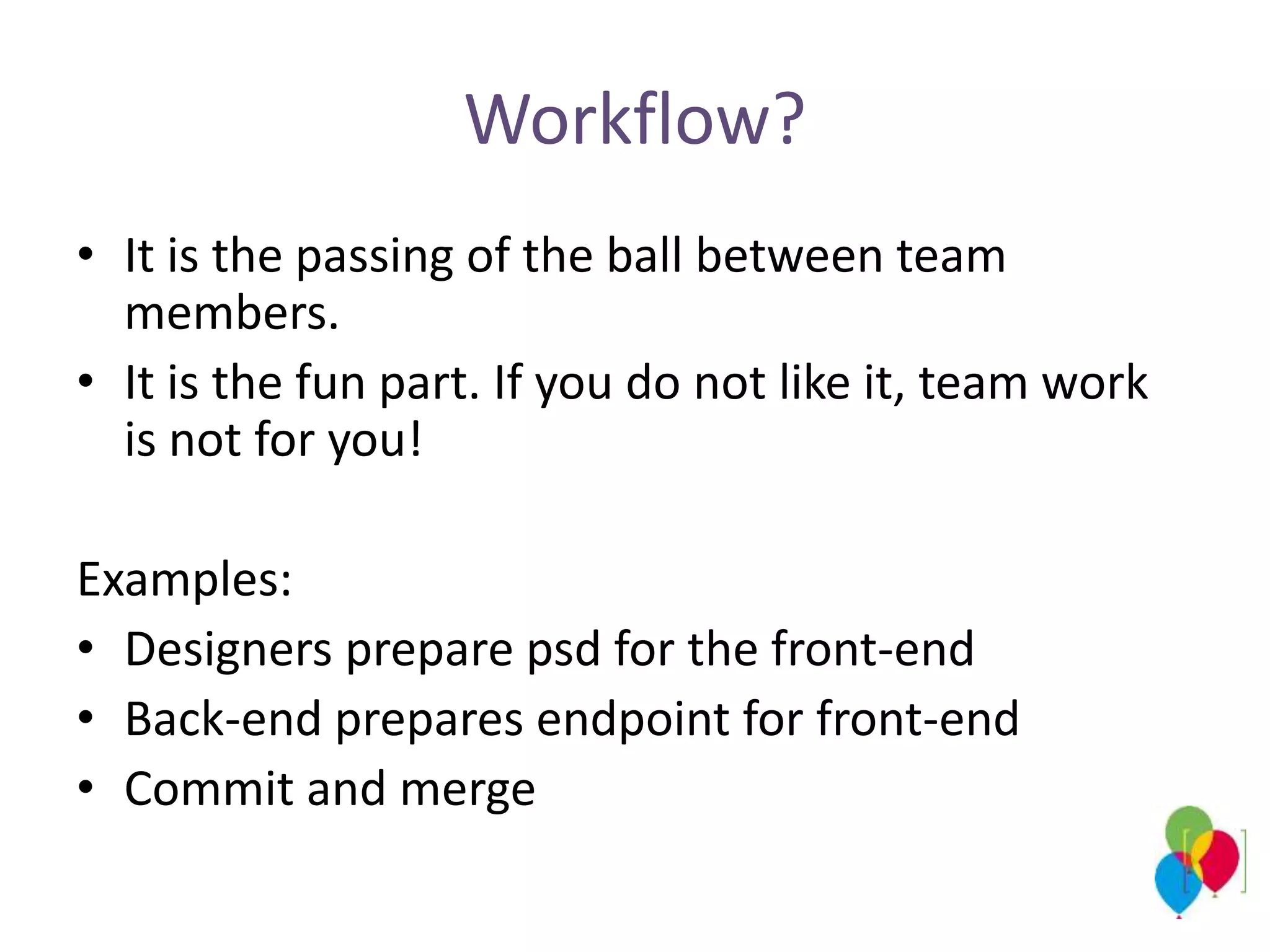 Workflow?
• It is the passing of the ball between team
members.
• It is the fun part. If you do not like it, team work
is not for you!
Examples:
• Designers prepare psd for the front-end
• Back-end prepares endpoint for front-end
• Commit and merge
 
