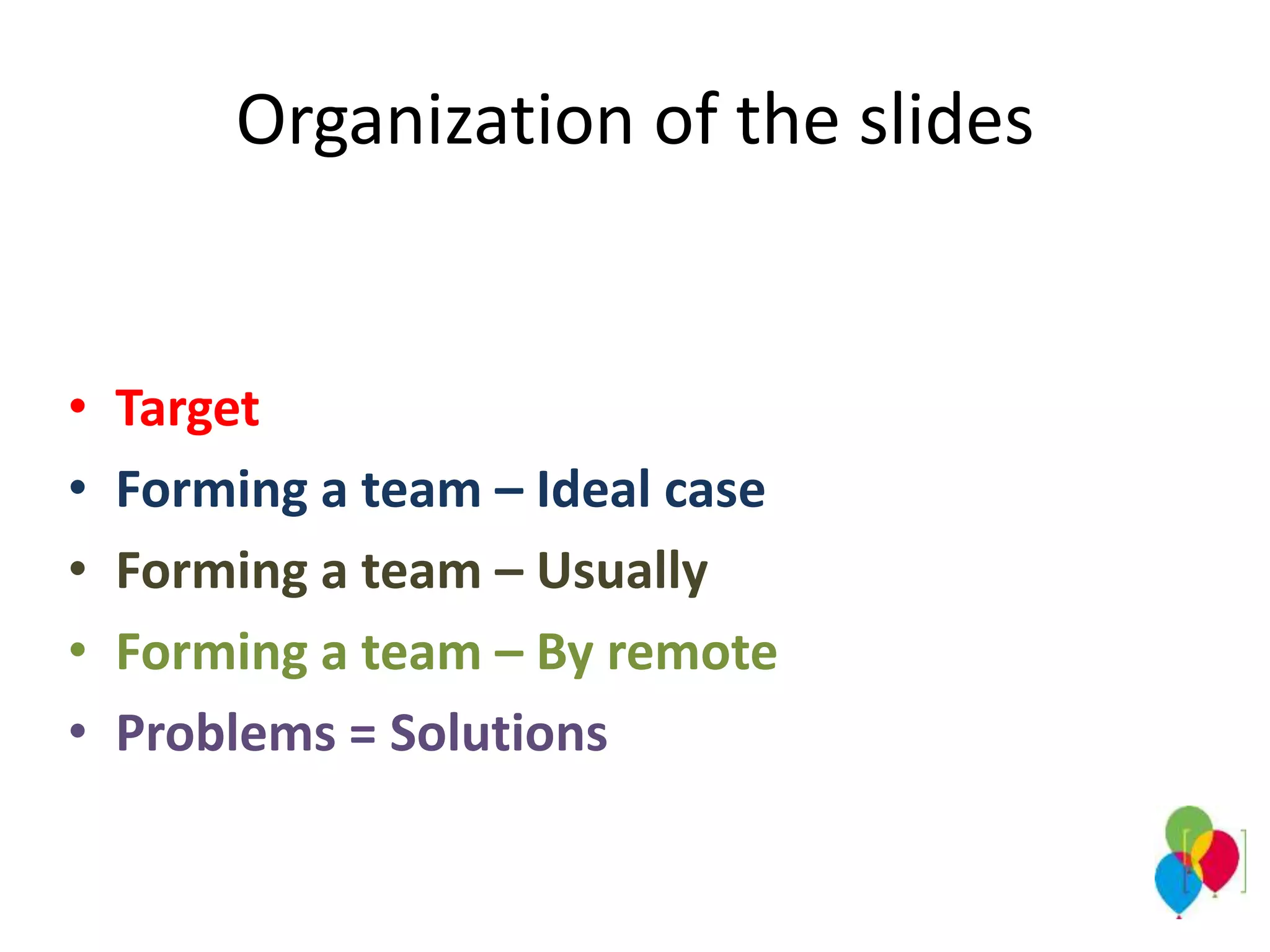 Organization of the slides
• Target
• Forming a team – Ideal case
• Forming a team – Usually
• Forming a team – By remote
• Problems = Solutions
 