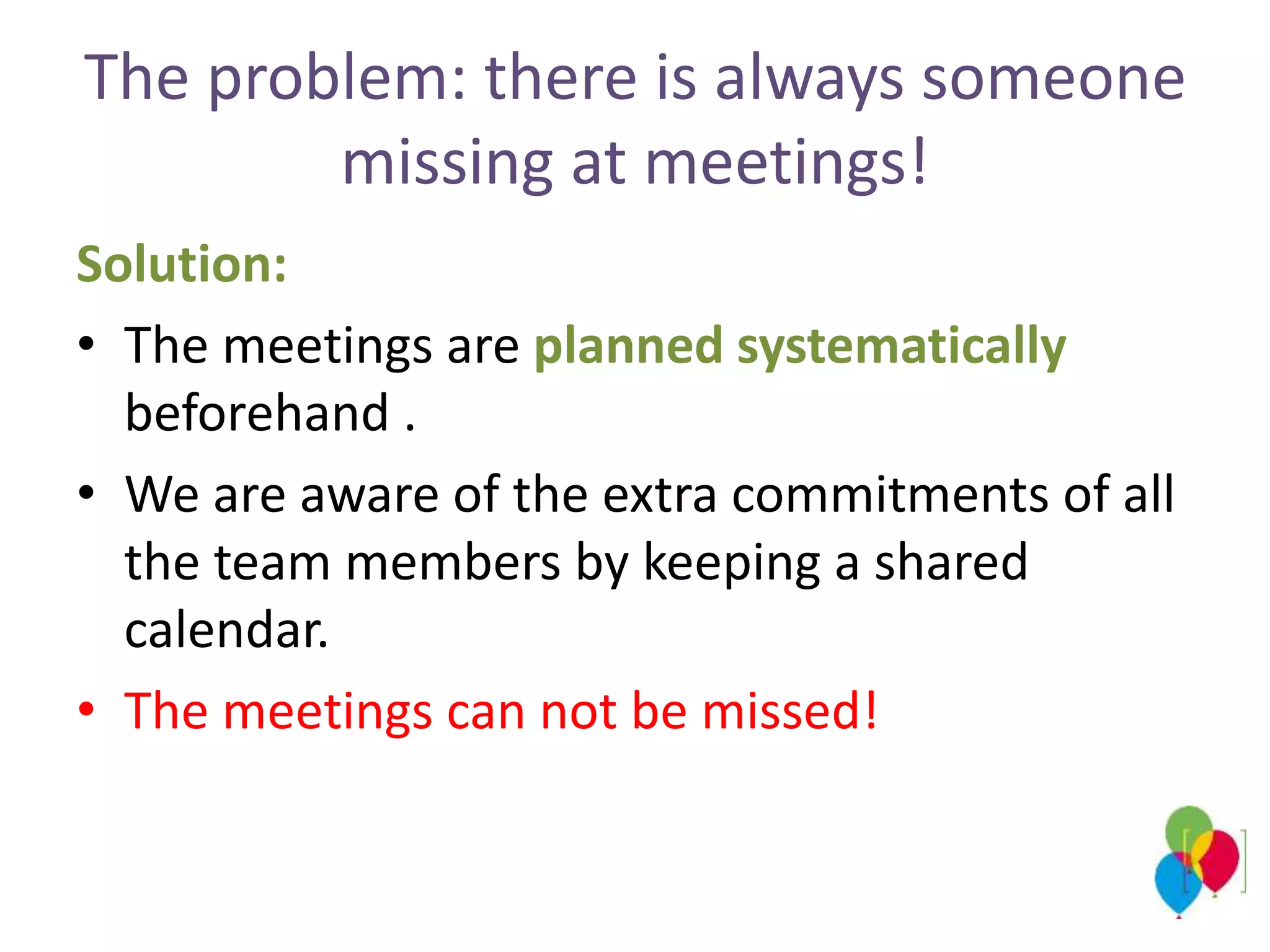 The problem: there is always someone
missing at meetings!
Solution:
• The meetings are planned systematically
beforehand .
• We are aware of the extra commitments of all
the team members by keeping a shared
calendar.
• The meetings can not be missed!
 