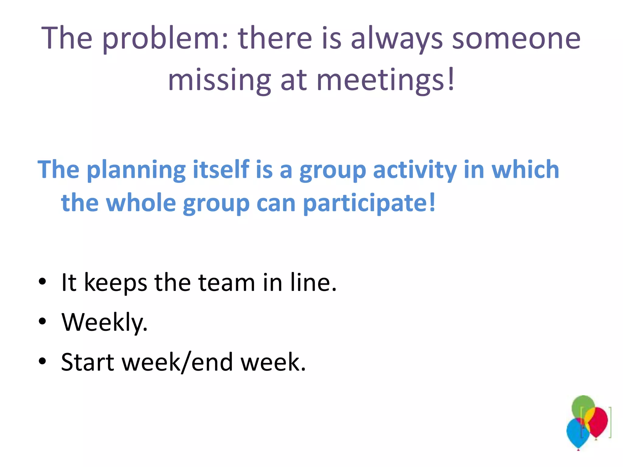 The problem: there is always someone
missing at meetings!
The planning itself is a group activity in which
the whole group can participate!
• It keeps the team in line.
• Weekly.
• Start week/end week.
 