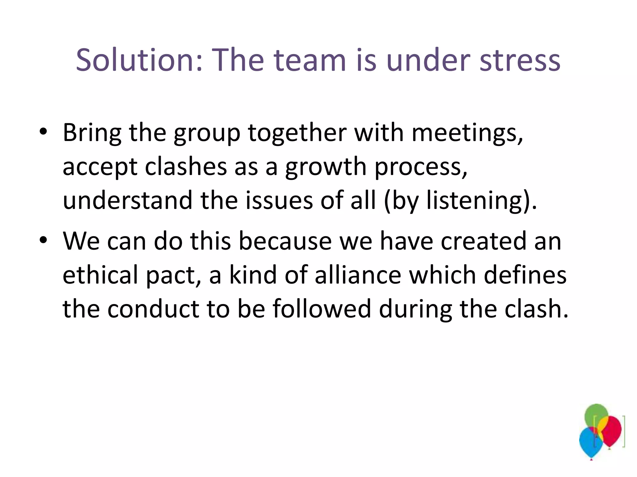 Solution: The team is under stress
• Bring the group together with meetings,
accept clashes as a growth process,
understand the issues of all (by listening).
• We can do this because we have created an
ethical pact, a kind of alliance which defines
the conduct to be followed during the clash.
 