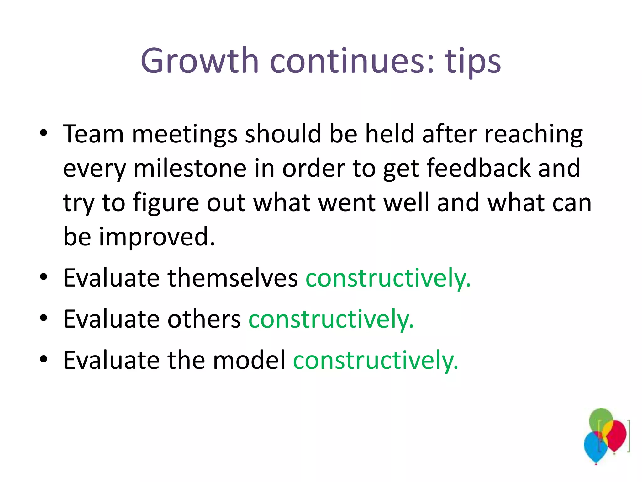 Growth continues: tips
• Team meetings should be held after reaching
every milestone in order to get feedback and
try to figure out what went well and what can
be improved.
• Evaluate themselves constructively.
• Evaluate others constructively.
• Evaluate the model constructively.
 