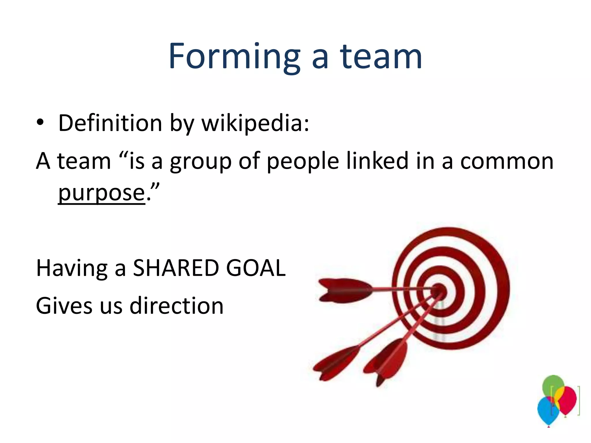 Forming a team
• Definition by wikipedia:
A team “is a group of people linked in a common
purpose.”
Having a SHARED GOAL
Gives us direction
 