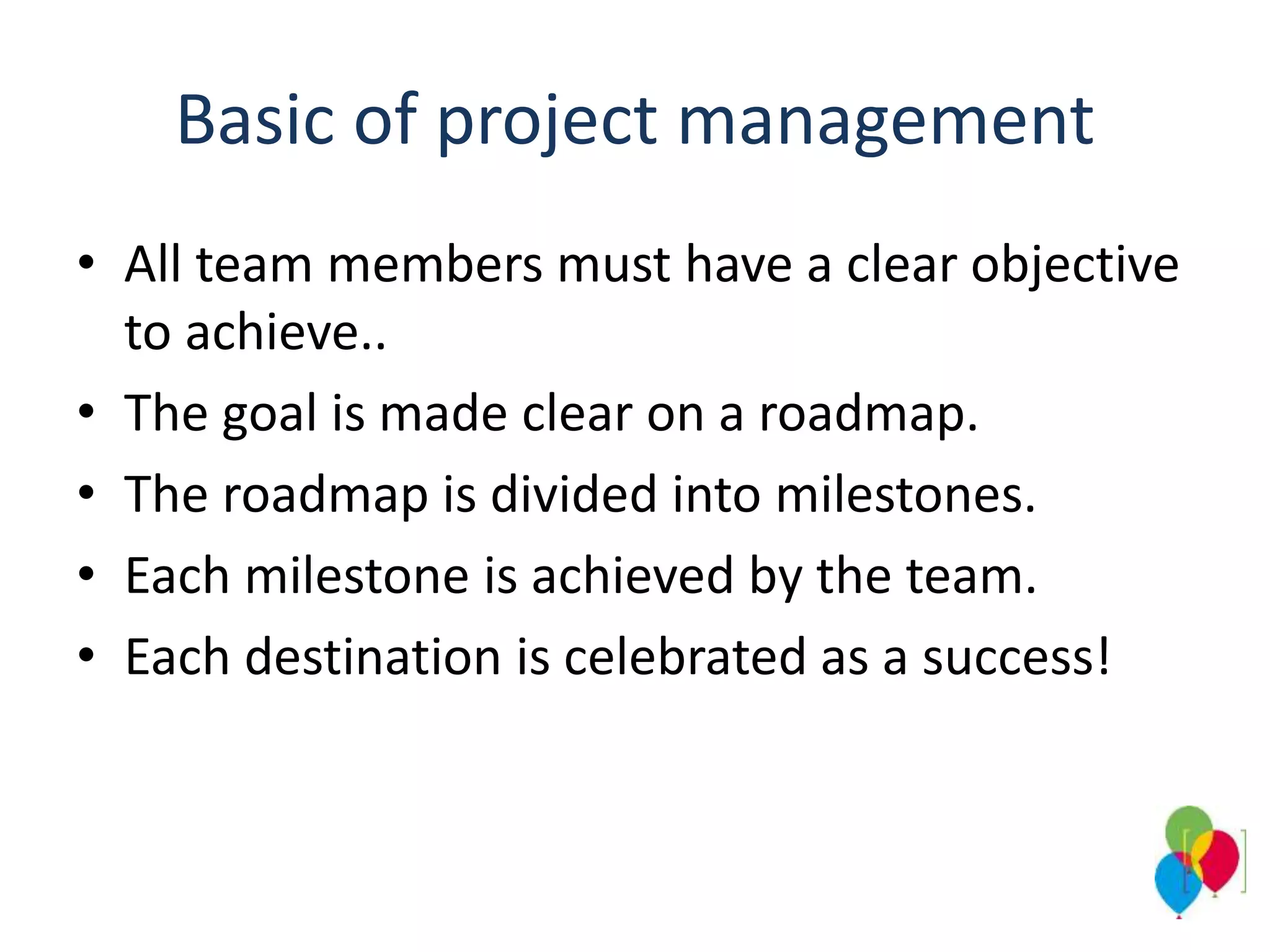 Basic of project management
• All team members must have a clear objective
to achieve..
• The goal is made clear on a roadmap.
• The roadmap is divided into milestones.
• Each milestone is achieved by the team.
• Each destination is celebrated as a success!
 