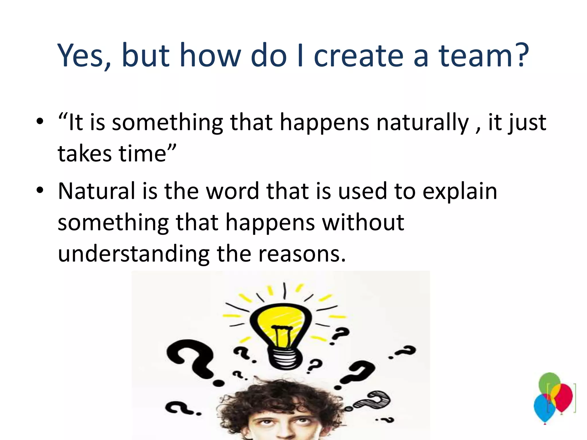 Yes, but how do I create a team?
• “It is something that happens naturally , it just
takes time”
• Natural is the word that is used to explain
something that happens without
understanding the reasons.
 