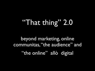“That thing” 2.0
   beyond marketing, online
communities, “the audience” and
        “the online”
 