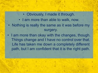 Obviously, I made it through.I am more than able to walk, now. Nothing is really the same as it was before my surgery.I am more than okay with the changes, though.  Things change and I have no control over that. Life has taken me down a completely different path, but I am confident that it is the right path. 