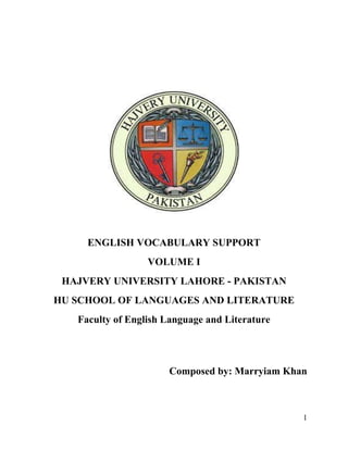 1
ENGLISH VOCABULARY SUPPORT
VOLUME I
HAJVERY UNIVERSITY LAHORE - PAKISTAN
HU SCHOOL OF LANGUAGES AND LITERATURE
Faculty of English Language and Literature
Composed by: Marryiam Khan
 