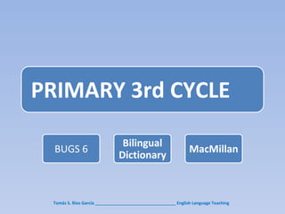 PRIMARY 3rd CYCLE

                                Bilingual
  BUGS 6                                                       MacMillan
                               Dictionary



 Tomás S. Ríos García __________________________________ English Language Teaching
 