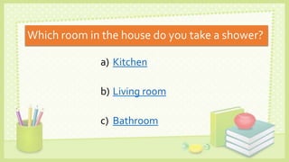 Which room in the house do you take a shower?
a) Kitchen
b) Living room
c) Bathroom
 