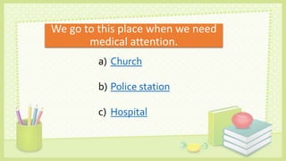 We go to this place when we need
medical attention.
a) Church
b) Police station
c) Hospital
 