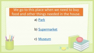 We go to this place when we need to buy
food and other things needed in the house.
a) Park
b) Supermarket
c) Museum
 
