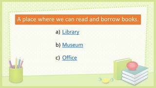 A place where we can read and borrow books.
a) Library
b) Museum
c) Office
 