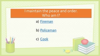 I maintain the peace and order.
Who am I?
a) Fireman
b) Policeman
c) Cook
 