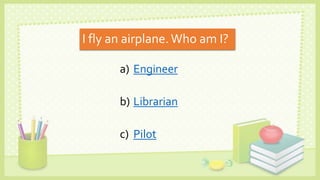 I fly an airplane.Who am I?
a) Engineer
b) Librarian
c) Pilot
 