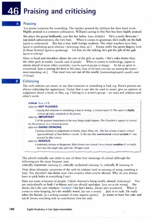 100
Praising and criticising
Praising
You praise someone for something. The teacher praised the children for their hard work.
Highly praised is a common collocation. William's acting in this film has been highly praised.
She plays the guitar brilliantly, just like her father. [very skilfully] He's a really first-rate I
top-notch administrator, the very best. When it comes to grammar, she's really on the ball.
[quick to understand] Ben has a way with foreign students. The other teachers envy him.
[good at establishing good relations I motivating them, etc.] Emma really has green fingers; look
at those flowers! [good at gardening] Let him do the talking; he's got the gift of the gab.
[good at talking]
Mary is head and shoulders above the rest of the girls at maths. I She's miles better than
the other girls at maths. (usually used of people) When it comes to technology, Japan is
streets ahead of most other countries. (can be used of people or things) As far as sport is
concerned, Sam is among the best in his class. [one of the best; can also say among the worst I
most interesting, etc.] That meal was just out of this world. [outstanding/superb; usually used
of things]
Criticising
The verb criticise can mean: to say that someone or something is bad, e.g. Petra's parents are
always criticising her appearance. Notice that it can also be used to mean: give an opinion or
judgement about a book or film, e.g. I belong to a writer's group - we read and criticise each
other's work.
critical /'knt.1.kJ
J/
adjective NOT PLEASED
1 saying that someone or something is bad or wrong: a critical report O The report is highly
critical ofsafety standards at the factory.
adjective IMPORTANT
2 of the greatest importance to the way things might happen: The Presidents support is critical
(to this project). 0 a critical decision
adjective GIVING OPINIONS
3 giving opinions orjudgements on books, plays, films, etc.: She has written a major critical
appraisal/study of Saul Bellows novels. 0 His lastfilm won/received critical acclaim (= was
praised byfilm critics).
adjective SERIOUS
4 extremely serious or dangerous: Both drivers are critical I in a critical condition (= so badly
hurt that they might die) afterthe 120 mph crash.
The adverb critically can relate to any of these four meanings of critical although the
following are the most frequent uses:
critically important (meaning 2), critically acclaimed (meaning 3), critically ill (meaning 4)
Note these idiomatic synonyms of the verb to criticise (with its meaning of saying something is
bad): You shouldn't run down your own country when you're abroad. Why do you always
have to pick holes in everything I say?
Here are some criticisms of people. I think Antonio's being totally absurd. [ridiculous] You
are undoubtedly at fault I to blame and you should apologise. [you are in the wrong] She
thinks she's the cat's whiskers /'w1sk�z/ I the bee's knees. [thinks she's wonderful] When it
comes to time-keeping, he's the world's worst. [no one is worse] Jack is so rude. He really
takes the biscuit. [is a striking example of some negative quality] Jo wants to have her cake and
eat it! [wants everything with no contribution from her side]
English Vocabulary in Use Upper-intermediate
 
