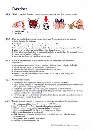 Exercises
46.1 Which expressions from the opposite page might these pictures help you to remember?
..h��.�..�.r...�.�.k...
··'"d.e.+.it.............
2 ............................. 3 ···························· 4 ............................... 5 ...............................
46.2 Using the word in brackets and an expression from A opposite, rewrite the sentence
without changing the meaning.
The hotel we were staying in was absolutely superb. (world)
"fhe hotel aie aiere st"}"9 i" .i.s out C>t this �rid.
2 Giovanni is a long way above the other kids when it comes to doing hard sums. (shoulders)
3 Maria is very good with young children - they always love her. (way)
4 You're a long way ahead of me in understanding all this new technology; I'm impressed. (streets)
5 Hassan is great at chess. (brilliantly)
6 Agata is a very fluent and confident speaker. (gab)
46.3 Which of the expressions in 46.1 is most suitable for completing each sentence if
you want to:
1 say someone's behaviour is extremely annoying? What Jack said ..r�P.IIM..t*.�'?...±h�..ki��.i.f.L....
2 say that someone is quick to understand? Tanya is usually .....................................................................................
3 say someone has a very high opinion of themselves? Rajiv thinks .....................................................................
4 praise someone's gardening skills? Marek ............................................................................................................................
5 comment on someone who wants to buy a new car but keep all their savings too?
Unfortunately, you ................................................................................................................................................................................
46.4 Answer these questions.
If someone is critically injured, is their injury minor or serious? It's serious.
2 If your teacher asks you to write a review criticising a film you've recently seen, does she want
you only to write about its negative aspects?
3 If a father is critical of his son's behaviour, does he approve or disapprove of it?
4 If someone says that it is 'critically important' that you complete a piece of work by a specific
deadline, how flexible is that deadline?
5 If several people are said to be in a critical condition after an accident, are doctors worried or
not particularly worried about them?
46.5 Write the opposite meaning to these sentences using expressions from the opposite page.
1 He's a third-rate athlete. He's a tirst-r.+e I tC>p-"t>tc.h athlete.
2 I don't understand why Penny has such a low opinion of herself.
3 When it comes to sport, Andrey is among the best in his school.
4 Greta was not responsible for the error in the accounting figures.
5 1-fe is no good at talking to people at all.
6 Mick doesn't get on with the secretaries; just look at how they react when he wants
something done.
7 He often says how wonderful his school �-
8 She always praises everything I say.
English Vocabulary in Use Upper-intermediate IOI
 