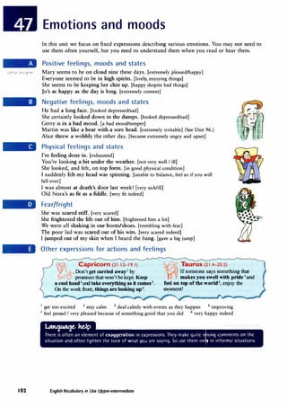 Emotions and moods
In this unit we focus on fixed expressions describing various emotions. You may not need to
use them often yourself, but you need to understand them when you read or hear them.
Positive feelings, moods and states
.:.0�1.H1 .:.o�j �.,.. Mary seems to be on cloud nine these days. [extremely pleased/happy]
Everyone seemed to be in high spirits. [lively, enjoying things]
She seems to be keeping her chin up. [happy despite bad things]
Jo's as happy as the day is long. [extremely content]
Negative feelings, moods and states
He had a long face. [looked depressed/sad]
She certainly looked down in the dumps. [looked depressed/sad]
Gerry is in a bad mood. [a bad mood/temper]
Martin was like a bear with a sore head. [extremely irritable] (See Unit 96.)
Alice threw a wobbly the other day. [became extremely angry and upset]
Physical feelings and states
I'm feeling done in. [exhausted]
You're looking a bit under the weather. [not very well I ill]
She looked, and felt, on top form. [in good physical condition]
I suddenly felt my head was spinning. [unable to balance, feel as if you will
fall over]
I was almost at death's door last week! [very sick/ill]'
Old Nora's as fit as a fiddle. [very fit indeed]
Fear/fright
She was scared stiff. [very scared]
She frightened the life out of him. [frightened him a lot]
We were all shaking in our boots/shoes. [trembling with fear]
The poor lad was scared out of his wits. [very scared indeed]
I jumped out of my skin when I heard the bang. [gave a big jump]
Other expressions for actions and feelings
� Capricorn (21.12-19.1)
(/�Don't get carried awayI
by
J�� 'promises that won't be kept. Keep
a cool head2
and take everything as it comes3
•
On the work front, things are looking up4
•
Taurus (21.4-20.5)
Ifsomeone says something that
makes you swell with pride 5
and
feel on top of the world6, enjoy the
moment!
1
get too excited 2
stay calm 3 deal calmly with events as they happen 4
improving
5 feel proud I very pleased because of something good that you did 6 very happy indeed
lllwlNM--IW
I 02 English Vocabulary in Use Upper-intermediate
 