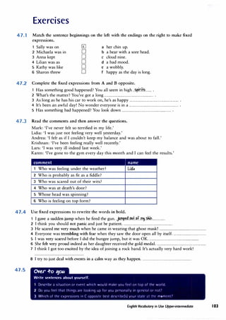 Exercises
47. 1 Match the sentence beginnings on the left with the endings on the right to make fixed
expressions.
1 Sally was on 0 a her chin up.
2 Michaela was in 0 b a bear with a sore head.
3 Anna kept 0 C cloud nine.
4 Lilian was as 0 d a bad mood.
5 Kathy was like 0 e a wobbly.
6 Sharon threw 0 f happy as the day is long.
47.2 Complete the fixed expressions from A and B opposite.
1 Has something good happened? You all seem in high.. ��O.ffi........ .
2 What's the matter? You've got a long............................................................... .
3 As long as he has his car to work on, he's as happy............................................................... .
4 It's been an awful day! No wonder everyone is in a............................................................... .
5 Has something bad happened? You look down ............................................................... .
47.3 Read the comments and then answer the questions.
Mark: 'I've never felt so terrified in my life.'
Lidia: 'I was just not feeling very well yesterday.'
Andrea: 'I felt as if I couldn't keep my balance and was about to fall.'
Krishnan: 'I've been feeling really well recently.'
Lars: 'I was very ill indeed last week.'
Karen: 'I've gone to the gym every day this month and I can feel the results.'
comment i name
1 Who was feeling under the weather? Lidi,
2 Who is probably as fit as a fiddle?
3 Who was scared out of their wits?
4 Who was at death's door?
5 Whose head was spinning?
6 Who is feeling on top form?
47.4 Use fixed expressions to rewrite the words in bold.
47.5
1 I gave a sudden jump when he fired the gun..}.1�4.�.f.J?f..�.�.tl................ .
2 I think you should not panic and just be patient................................................................
3 He scared me very much when he came in wearing that ghost mask! .............................................................
4 Everyone was trembling with fear when they saw the door open all by itself...........................................
5 I was very scared before I did the bungee jump, but it was OK................................................................
6 She felt very proud indeed as her daughter received the gold medal................................................................
7 I thinkI got too excited by the idea of joining a rock band.It's actually very hard work!
8 I try to just deal with events in a calm way as they happen................................................................
0VU .f-o ':fO/.C
Write sentences about yourself.
1 Describe ;i situation or l'Vent which would make you feel on top nf thr world
2 Do you frel that thing<, are lookinq up for you pt·Ninally 1n qrneral or not7
3 Which of the exprc<,s1nn in C oppo<,1tt· hcst rlt·srnbt·{<,) yCJur <,tatl' ;it the mCJmrnt1
English Vocabulary in Use Upper-intermediate 103
 