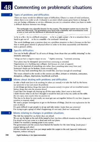 Commenting on problematic situations
Types of problems and difficulties
There are many words for different types of difficulties. Chaos is a state of total confusion,
where there is no order at all. A disaster is an event which causes great harm or damage. If
you are facing a dilemma or are in a dilemma you are in a situation where you have to make
a difficult decision between two things.
The earthquake was a dreadful disaster for the country. The transport system was in chaos for
some time afterwards. The government were faced with a dilemma: start reconstruction work
at once or wait until the likelihood of aftershocks had passed.
- ------------------------------------
to be in a fix = be in a difficult situation to be in a tight corner = be in a situation that is
hard to get out of to be in a muddle = be confused I mixed up
The word challenge puts a positive slant on a problem situation in that it focuses on the fact
that it needs great mental or physical effort in order to be done successfully and therefore
tests a person's ability.
Specific difficulties
You can be badly affected1
by all sorts of things, from those that are mildly irritating2
to the
intensely annoying3
•
1
things can have a negative impact on you 2
slightly annoying 3
extremely annoying
Your plans may be disrupted. [prevented from continuing as intended]
Negotiations or a building may collapse. [fail because of a lack of support]
You can be deprived of something you value. [have something taken away from you]
Someone's heart can be broken. [made extremely sad]
Your life may lack something that you would like. [not have (enough of) something]
The nouns related to the words in this section are effect, irritant or irritation, annoyance,
disruption, collapse, deprivation, heartbreak and lack.
Idioms about dealing with problems and difficulties
to take a back seat [not to do anything; let others act instead]* to take the bull by the horns
[act positively to face and attack the problem]
to stir things up [do/say things that make the situation worse]* to pour oil on troubled waters
[do/say things that calm the situation down]
I can't face (the thought of) clearing up all this mess today. [don't want to deal with]
I didn't know what to do but I thought it would be best just to lay my cards on the table.
[be very open, state exactly what my position is]
This has to be done by next week; we must get our act together before it's too late. [organise
ourselves to respond; infml]
We need a proper investigation to get to the bottom of things. [find the true explanation for the
state of affairs]
It's quite difficult to get people to sit up and take notice. [make them pay attention)
I'm trying to get a grasp of what's happening; it's not easy. [find out I understand]
Idioms relating to changes in problem situations
The tide has turned for us; better days are ahead.
We can see the light at the end of the tunnel at last. [see that a difficult situation may be ending soon)
I'm afraid we've just come to a dead end with our plans.
I think I've reached a turning point in my career.
The government and the unions have buried the hatchet for the time being. (made peace I
stopped fighting each other]
All that trouble last year was just swept under the carpet in the end. (ignored I deliberately
forgotten, without solving it]
I 04 English Vocabulary in Use Upper-intermediate
 