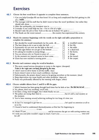 Exercises
48.1 Choose the best word from A opposite to complete these sentences.
1 Can you help Grandpa fill out that form? It's so long and complicated that he's getting in a bit
of a ..m...MI�................ .
2 The manager told his staff that he didn't want to hear the word 'problems', but rather they
should talk about ................................ .
3 After the earthquake, city transport was in ................................ .
4 I wonder if you could help me out - I'm in a bit of a tight ................................ .
5 Should I take the job in New York or the one in Sydney? It's quite a ................................ .
6 The floods are the worst natural ................................ the country has experienced this century.
48.2 Match the sentence beginnings with the words on the right and add a preposition to
complete the sentence.
1 Ben decided he would immediately lay his cards..Jm.......... [I] a troubled waters.
2 The best thing to do is just to take the bull ................ D b her life.
3 Fortunately we can now see the light at the end ................ D c the table.
4 It'll take ages before we can get to the bottom ................ D d a dead end.
5 It's asking for trouble to sweep things ................ D e the horns.
6 You can always rely on Naomi to pour oil ................ D f things.
7 At the moment my research seems to have come................ D g the tunnel.
8 Claire has now reached a turning point ................ D h the carpet.
48.3 Rewrite each sentence using the word in brackets.
The snow caused serious disruption to trains in the region. (disrupted)
1"niris iri #le region lllere seriousl� disrup+ed �� the snOlll.
2 I don't want to drive home in all this traffic. (face)
3 Karen doesn't seem to have much confidence.(lacking)
4 Unfortunately, the project doesn't seem to be getting anywhere at the moment.(dead)
5 Sleep deprivation can cause health and other problems. (deprived)
6 Paula was profoundly affected by her meeting with Angus. (effect)
48.4 Choose suitable idioms from C and D to fill the gaps.
1 Selim's business has been going through hard times but he feels at last ..:fh..�.:H.��..h�Jl4r.n�.............. .
2 No, please, don't say anything: you'll only ............................................................... .
3 It's been a long, hard struggle, but I think finally we can ............................................................... .
4 The police are trying their best to ............................................................... , but it's still a real mystery at
the moment.
5 You've been messing around achieving nothing for too long; it's time you
............................................................... '
6 At last I've managed to get him to ............................................................... ; he's paid no attention at all to
us so far.
7 I found it hard to understand thermodynamics at first but I'm beginning to
............................................................... it now.
8 I think I'll just ............................................................... and let everyone else get on with sorting matters out.
9 I wish you and John wouldn't argue so much. Can't you ............................................................... once and
for all?
English Vocabulary in Use Upper-intermediate 105
 