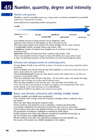 Number, quantity, degree and intensity
Number and quantity
Number is used for countable nouns (e.g. a large number of students), amount for uncountable
nouns (e.g. a large amount of money).
Some adjectives for expressing number and quantity:
smaller
minute/mamju:c/
tiny
average significant excessive
considerable substantial
Even minute amounts of toxic material can be dangerous. (fm/)
Add just a tiny amount of chilli pepper, or else it may get too hot.
enormous
Were there many people at the airport? Oh, about average, I'd say. (fairly informal)
A considerable number of people failed to get tickets. (fm/)
A significant number of students have dropped out of university in the last year.
[noticeably large]
Substantial amounts of money have been wasted on this project. (fm/)
There is an excessive amount of sugar in many soft drinks. [too much; rather formal]
A vast I An enormous quantity of sand was blown on to the road during the storm.
Informal and colloquial words for number/quantity
vast
I've got dozens of nails in my tool box. [a dozen is 12; dozens of means many; especially used for
countables]
Scores of people were injured when the gas tank exploded. [a score is 20 or about 20; scores of
means a large number of; usually formal]
There's heaps/bags/loads of time yet, slow down! (usually with singular there is, not there are;
countable or uncountable; infm/)
There was absolutely tons of food at the party - far too much. (again, note singular there filU;
especially used for things, not so often used for abstract nouns)
There are tons of apples on this tree this year - last year there were hardly any.
(Note: The verb here is plural because of 'apples', but singular in the example before with 'food' -
number depends on the noun following, not on tons/lots/loads.)
Just a drop of milk for me, please. [tiny amount of any liquid]
Degree and intensity: collocations with utter{ly), total{ly}, wholly
Utter(ly), total(ly) and wholly mean complete(ly).
Utter combines with 'strong' nouns like nonsense, contempt, silence, confusion, chaos
and despair.
There was utter chaos during the transport strike.
Utterly combines with adjectives such as ridiculous, confused and impossible.
I was utterly confused by the instruction manual that came with my camcorder!
Total combines most often with disbelief and ban, e.g. She looked at him in total disbelief.
The government introduced a total ban on smoking in public places.
Totally combines most often with different, unexpected, unsuitable and wrong, e.g.
The two brothers have totally different personalities.
Wholly combines most often with dependent, inadequate and unacceptable, e.g.
The success of the project was wholly dependent on the weather.
I06 English Vocabulary in Use Upper-intermediate
 