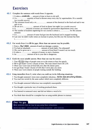 Exercises
49.1 Complete the sentences with words from A opposite.
It takes a c�.n�.d�r.,.�.l�......... amount of time to learn to ski well.
2 A s................................ quantity of food is thrown away every day by supermarkets. It's a scandal.
(two possible answers)
3 The scientists found only a m............................... amount of the chemical in the food and said it was
safe to eat.
4 We ate an e................................ amount of food at dinner last night! (two possible answers)
5 V................................ amounts of money are wasted by government departments every year.
6 The number of students registering for our courses is about a............................... for the autumn
semester.
7 A t............................... amount of water had got into the keyboard and it stopped working.
8 Last year we didn't really notice an increase in prices, but this year the increase has been
S................................ .
49.2 Use words from A to fill the gaps. More than one answer may be possible.
1 Even a .Ji�.l..mimk.. amount of sand can damage a camera.
2 I've had an absolutely ................................ amount of work lately. I'm exhausted!
3 Oh, you've given me a ................................ amount of food here! I mustn't eat too much.
4 It takes a ................................ amount of money to start a business.
5 An ................................ amount of fat in your diet is dangerous.
49.3 Circle the most suitable answer. More than one may be correct.
1 Tons /�/ Bags of people came on to the streets to hear his speech.
2 We've got loads I scores I dozens of time. The train doesn't leave till 2.30.
3 There was I were tons of food left over after the dinner party.
4 I've got heap I loads I dozens of CDs that I never play any more.
5 There was I were dozens of people waiting outside the building.
49.4 Using intensifiers from C, write what you could say in the following situations.
49.5
1 You thought someone's views were completely ridiculous...Hi�/1:!�r.Ji�.�-�r.�..IAH.�r.l�.r.i�i.�.I.�?.�.....
2 You read two novels by the same author which were completely different.
3 You thought someone's behaviour was completely unacceptable.
4 You thought a particular way of working produced chaos.
5 You listened to someone's story and did not believe a word of it.
6 You think there should be a complete ban on using mobile phones in cinemas.
OVe,r .f-o ':fOU
Write sentences that an· true for you using thesl· rollocations:
wholly dqJt·ncknt utterly ronfu�l'd tot;11iy unt·xpt'cll'd utter 11011<:,t·nst·
English Vocabulary in Use Upper-intermediate 107
 