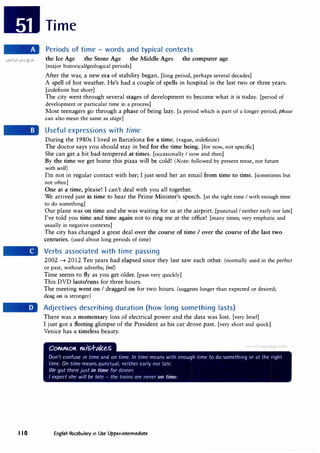 Time
Periods of time - words and typical contexts
the Ice Age the Stone Age the Middle Ages the computer age
[major historical/geological periods]
After the war, a new era of stability began. [long period, perhaps several decades]
A spell of hot weather. He's had a couple of spells in hospital in. the last two or three years.
[indefinite but short]
The city went through several stages of development to become what it is today. [period of
development or particular time in a process]
Most teenagers go through a phase of being lazy. [a period which is part of a longer period; phase
can also mean the same as stage]
Useful expressions with time
During the 1980s I lived in Barcelona for a time. (vague, indefinite)
The doctor says you should stay in bed for the time being. [for now, not specific]
She can get a bit bad-tempered at times. [occasionally I now and then]
By the time we get home this pizza will be cold! (Note: followed by present tense, not future
with will)
I'm not in regular contact with her; I just send her an email from time to time. [sometimes but
not often)
One at a time, please! I can't deal with you all together.
We arrived just in time to hear the Prime Minister's speech. [at the right time I with enough time
to do something] ···
Our plane was on time and she was waiting for us at the airport. [punctual I neither early nor late]
I've told you time and time again not to ring me at the office! [many times; very emphatic and
usually in negative contexts]
The city has changed a great deal over the course of time I over the course of the last two
centuries. (used about long periods of time)
Verbs associated with time passing
2002 � 2012 Ten years had elapsed since they last saw each other. (normally used in the perfect
or past, without adverbs; fml)
Time seems to fly as you get older. [pass very quickly]
This DVD lasts/runs for three hours.
The meeting went on I dragged on for two hours. (suggests longer than expected or desired;
drag on is stronger)
Adjectives describing duration (how long something lasts)
There was a momentary loss of electrical power and the data was lost. [very brief]
I just got a fleeting glimpse of the President as his car drove past. [very short and quick]
Venice has a timeless beauty.
I I O English Vocabulary in Use Upper-intermediate
 