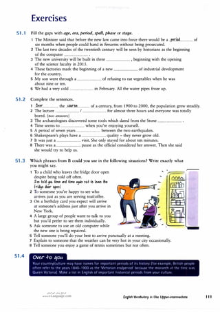 Exercises
51.1 Fill the gaps with age, era, period, spell, phase or stage.
51.2
51.3
51.4
1 The Minister said that before the new law came into force there would be a ..�r.i�.d................. of
six months when people could hand in firearms without being prosecuted.
2 The last two decades of the twentieth century will be seen by historians as the beginning
of the computer ................................ .
3 The new university will be built in three ................................ , beginning with the opening
of the science faculty in 2015.
4 These factories mark the beginning of a new ................................ of industrial development
for the country.
5 My son went through a ................................ of refusing to eat vegetables when he was
about nine or ten.
6 We had a very cold ................................ in February. All the water pipes froze up.
Complete the sentences.
1 ..O.�.�r..................... the ..f�.I'.:�................ of a century, from 1900 to 2000, the population grew steadily.
2 The lecture ................................ I ................................ for almost three hours and everyone was totally
bored. (two answers)
3 The archaeologists discovered some tools which dated from the Stone ................................ .
4 Time seems to ................................ when you're enjoying yourself.
5 A period of seven years ................................ between the two earthquakes.
6 Shakespeare's plays have a ................................ quality - they never grow old.
7 It was just a ................................ visit. She only stayed for about ten minutes.
8 There was a ................................ pause as the official considered her answer. Then she said
she would try to help us.
Which phrases from B could you use in the following situations? Write exactly what
. you might say.
1 To a child who leaves the fridge door open
despite being told off often.
J'1e +old !fOU +ime ""d +ime •9•" M+ +o le�e +he
fridge door ope!!
2 To someone you're happy to see who
arrives just as you are serving tea/coffee.
3 On a birthday card you expect will arrive
at someone's address just after you arrive in
New York.
4 A large group of people want to talk to you
but you'd prefer to see them individually.
5 Ask someone to use an old computer while
the new one is being repaired.
'
...
6 Tell someone you'll do your best to arrive punctually at a meeting.
7 Explain to someone that the weather can be very hot in your city occasionally.
8 Tell someone you enjoy a game of tennis sometimes but not often.
Over +o tjou
Your country/culture may have names for important periods of its history (for example, British people
often refer to the years 1840-1900 as the 'Victorian era/period' bceau<,e the monarch ;it the t1111t· was
Queen Victoria). Make a list in English of important historical periods from your culture.
u�l�J ,:i�j {5'.>"
www.irLanguage.com English Vocabulary in Use Upper-intermediate 111
 