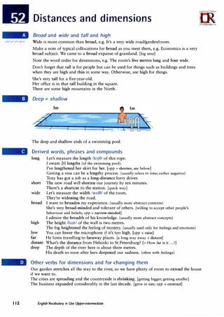 Distances and dimensions
Broad and wide and tall and high
Wide is more common than broad, e.g. It's a very wide road/garden/room.
Make a note of typical collocations for broad as you meet them, e.g. Economics is a very
broad subject. We came to a broad expanse of grassland. [big area]
Note the word order for dimensions, e.g. The room's five metres long and four wide.
Don't forget that tall is for people but can be used for things such as buildings and trees
when they are high and thin in some way. Otherwise, use high for things.
She's very tall for a five-year-old.
Her office is in that tall building in the square.
There are some high mountains in the North.
Deep -:t:- shallow
The deep and shallow ends of a swimming pool.··
Derived words, phrases and compounds
long
short
wide
broad
high
low
far
distant
deep
Let's measure the length /leuS/ of this rope.
I swam 20 lengths (of the swimming pool).
I've lengthened her skirt for her. [opp = shorten, see below]
Getting a visa can be a lengthy process. (usually refers to time; rather negative)
Tony has got a job as a long-distance lorry driver.
The new road will shorten our journey by ten minutes.
There's a shortcut to the station. [quick way]
Let's measure the width /w1d8/ of the room.
They're widening the road.
I want to broaden my experience. (usually more abstract contexts)
She's very broad-minded and tolerant of others. [willing to accept other people's
behaviour and beliefs; opp = narrow-minded]
I admire the breadth of his knowledge. (usually more abstract concepts)
The height /hart/ of the wall is two metres.
The fog heightened the feeling of mystery. (usually used only for feelings and emotions)
You can lower the microphone if it's too high. [opp = raise]
He loves travelling to faraway places. [a long way away= distant]
What's the distance from Helsinki to St Petersburg? [= How far is it ...?]
The depth of the river here is about three metres.
His death so soon after hers deepened our sadness. (often with feelings)
Other verbs for dimensions and for changing them
Our garden stretches all the way to the river, so we have plenty of room to extend the house
if we want to.
The cities are spreading and the countryside is shrinking. [getting bigger; getting smaller]
The business expanded considerably in the last decade. [grew in size; opp= contract]
I 12 English Vocabulary in Use Upper-intermediate
 