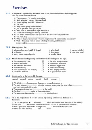 Exercises
52.1 Complete B's replies using a suitable form of the dimension/distance words opposite
and any other necessary words.
A: These trousers I've bought are too long.
B: Well, why don't you get ..�m..�r.f.�o�L.........................
2 A: He's a big boy, isn't he? 1.90 metres!
B: Yes, he's ................................................................ .
3 A: Why are we going across the field?
B: Just to get there a bit quicker; it's ................................................................ .
4 A: We'll have to measure how high the room is.
B: That's not necessary; we already know the ................................................................ .
5 A: The traffic seems to move far quicker on this road since I was last here.
B: Yes, well, they ................................................................ .
6 A: Why do they have music on TV news programmes? It seems totally unnecessary!
B: Well, I think they want to create a feeling of drama, and the music
is supposed to ................................................................ .
52.2 Give opposites for:
1 a length of the pool • lllidth of the f>661
2 to shorten
3 a very broad range of goods
4 a local call
5 deep water
6 nearby places
52.3 Match the sentence beginnings on the left with the endings on the right.
1 The city's spread a lot; IIl a for miles along the river.
2 It takes ten weeks; D b you should broaden it.
3 We extended the house D c it's much bigger now.
4 You can choose; D d there's a wide range.
5 Your experience is too narrow; D e it's a lengthy business.
6 The forest stretches D f to give us more room.
52.4 Use the verbs in the box to fill the gaps.
.S:f)reae expand extend stretch shrink contract
1 I'll ..�.p.r��.d................ the rug out on the grass so we can both sit on it.
7 narrow-minded
8 raise your hand
2 The steel industry ................................ when the economy was strong, but now it has ................................
and only employs 8,000 people.
3 This sweater of mine has ................................ in the wash!
4 Our land ................................ as far as those trees there.
5 The arts centre has recently ................................ its opening hours.
52.5 Fill in the prepositions. If you are unsure, try looking up the word distance in a
dictionary.
The car was parked ..P.t........... a distance ................ about 150 metres from the scene of the robbery.
2 I saw you ................ the distance yesterday but didn't call out as you were with someone.
3 She's a great shot. She can hit an empty can ................ a distance of about 100 feet.
4 What's the total distance ................ here ................ Paris?
English Vocabulary in Use Upper-intermediate 113
 
