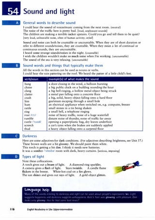 116
Sound and light
General words to describe sound
I could hear the sound of voices/music coming from the next room. (neutral}
The noise of the traffic here is pretty bad. [loud, unpleasant sounds]
The children are making a terrible racket upstairs. Could you go and tell them to be quiet?
[very loud, unbearable noise, often of human activity; infml]
Sound and noise can both be countable or uncountable. When they are of short duration or
refer to different sounds/noises, they are countable. When they mean a lot of continual or
continuous sounds, they are uncountable.
I heard some strange sounds/noises in the night. (countable}
I wish the children wouldn't make so much noise when I'm working. (uncountable}
The sound of the sea is very relaxing. (uncountable)
Sound words and things that typically make them
All the words in this section can be used as nouns or verbs.
I could hear the rain pattering on the roof. We heard the patter of a little child's feet.
verb/noun example(s) of what makes the sound
bang
chime
clang
clatter
crash
hiss
hum
rattle
rmg
roar Ir-::>:/
rumble
rustle l'rAsdV
screech
thud
Darkness
a door closing in the wind, a balloon bursting
a big public clock on a building sounding the hour
a big bell ringing, a hollow metal object being struck
a metal pan falling onto a concrete floor
a big, solid, heavy object falling onto a hard floor
gas/steam escaping through a small hole
an electrical appliance when switched on, e.g. computer, freezer
small stones in a tin being shaken
a small bell, a telephone ringing
noise of heavy traffic, noise of a huge waterfall
distant noise of thunder, noise of traffic far away
opening a paper/plastic bag, dry leaves underfoot
a car's tyres when the brakes are suddenly applied
a heavy object falling onto a carpeted floor
Here are some adjectives for dark conditions. (For adjectives describing brightness, see Unit 57.)
These brown walls are a bit gloomy. We should paint them white.
This torch is getting a bit dim. I think it needs new batteries.
It was a sombre /'sombd/ room with dark, heavy curtains. [serious, imposing]
Types of light
Note these collocations.
A torch gives out a beam of light. A diamond ring sparkles.
A camera gives a flash of light. Stars twinkle. A candle flame
flickers in the breeze. White-hot coal on a fire glows.
The sun shines and gives out rays of light. A gold object glitters.
l.t.tttt'j�e. M.fp
rvLllly rif UH ',(Jr(i, rt l;itrnq t() darkr1t·,, ,ind l1ql1t t:in lll' u,cd ;d)rJut pt'<lpk l'XJJrl'<;<,irrn<, too. LrrJht
'>u(lr;t·,h ll;J1Jp1r'.t·" :rncl 1i;irk·:t,, ,uqqt·,h L1llll;ipp·11t',',_ Kutt· Inn- ,vu, glowing ,,1/h /Jit'u�urc Onn
l1Jr1,, t n gloomy /lr1, lit· hurl ,urnt /)(Ir/ iJt·.·., 7
English Vocabulary in Use Upper-intermediate
 