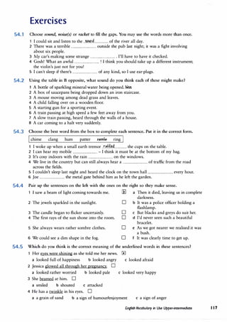 Exercises
54.1 Choose sound, noise(s) or racket to fill the gaps. You may use the words more than once.
1 I could sit and listen to the ..�nd.................. of the river all day.
2 There was a terrible ................................outside the pub last night; it was a fight involving
about six people.
3 My car's making some strange ................................. I'll have to have it checked.
4 Gosh! What an awful ................................! I think you should take up a different instrument;
the violin's just not for you!
5 I can't sleep if there's ................................of any kind, so I use ear-plugs.
54.2 Using the table in B opposite, what sound do you think each of these might make?
1 A bottle of sparkling mineral water being opened. hiss
2 A box of saucepans being dropped down an iron staircase.
3 A mouse moving among dead grass and leaves.
4 A child falling over on a wooden floor.
5 A starting gun for a sporting event.
6 A train passing at high speed a few feet away from you.
7 A slow train passing, heard through the walls of a house.
8 A car coming to a halt very suddenly.
54.3 Choose the best word from the box to complete each sentence. Put it in the correct form.
I chime clang hum patter rattl@. ring j
I woke up when a small earth tremor .n:H.l�d................ the cups on the table.
2 I can hear my mobile ................................- I think it must be at the bottom of my bag.
3 It's cosy indoors with the rain ................................on the windows.
4 We live in the country but can still always hear a ................................of traffic from the road
across the fields.
5 I couldn't sleep last night and heard the clock on the town hall ................................every hour.
6 Joe ................................the metal gate behind him as he left the garden.
54.4 Pair up the sentences on the left with the ones on the right so they make sense.
1 I saw a beam of light coming towards me. ill a Then it died, leaving us in complete
darkness.
2 The jewels sparkled in the sunlight. D b It was a police officer holding a
flashlamp.
3 The candle began to flicker uncertainly. D c But blacks and greys do suit her.
4 The first rays of the sun shone into the room. D d I'd never seen such a beautiful
bracelet.
5 She always wears rather sombre clothes.
6 We could see a dim shape in the fog.
D e As we got nearer we realised it was
a bush.
D f It was clearly time to get up.
54.5 Which do you think is the correct meaning of the underlined words in these sentences?
1 Her eyes were shining as she told me her news. III
a looked full of happiness b looked angry c looked afraid
2 Jessica glowed all through her pregnancy. D
a looked rather worried b looked pale c looked very happy
3 She beamed at him. D
a smiled b shouted c attacked
4 He has a twinkle in his eyes. D
a a grain of sand b a sign of humour/enjoyment c a sign of anger
English Vocabulary in Use Upper-intermediate 117
 