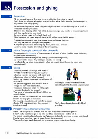 Possession and giving
Possession
All his possessions were destroyed in the terrible fire. [everything he owned]
Don't leave any of your belongings here; we've had a few thefts recently. [smaller things, e.g.
bag, camera, coat; always plural]
Estate in the singular can mean a big area of private land and the buildings on it, or all of
someone's wealth upon death.
They live on a housing estate I an estate. [area containing a large number of houses or apartments
built close together at the same time]
She owns a huge estate in Scotland. [land, etc.]
After his death, his estate was calculated at 10 million euros. [all his wealth]
Property (uncountable) is used in a general sense for houses, land, etc.
He's only 14; he's too young to own property.
A property (countable) is a building (e.g. house, office block) or land.
She owns some valuable properties in the town centre.
Words for people connected with ownership
The proprietor /prn'pra1;}t;}/ of this restaurant is a friend of mine. (used for shops, businesses,
etc.; fml; owner is less formal)
The landlord/landlady has put the rent up. [owner of rented property]
Do you own this house? No, we're just tenants. [we rent it]
He inherited a big house in the country when his parents died. [became the owner after
someone's death]
Giving
The river provides the village with water I
provides water for the village. (or supplies)
Jakes Ltd supplies our school with paper and
other items. (often for 'selling' contexts)
It gives me pleasure to present you with this gift
from us all.
His parents supported him while he was at
college but now he's independent.
The school restaurant caters for 500 people
every day. [looks after the needs of]
That uncle of mine that died left £3,000 to an
animal shelter.
When she died she donated all her books to the
library. (for large gifts to institutions)
I'm running a marathon next week for a cancer
charity. Will you sponsor me? [give money if I
complete the race]
Phrasal verbs connected with giving
Would you like to contribute/donate
something to the children's hospital fund?
You've been allocated room 24. Here's
your key.
When I left the job I had to hand over the keys to my office to the new person.
I didn't really want to let go of my bike but I had no money so I had to sell it.
The people from the charity handed out I gave out stickers for everyone to wear. [distributed]
I had a banjo once, but I gave it away. [gave it free to someone]
This vase has been handed down from generation to generation in my family.
I I 8 English Vocabulary in Use Upper-intermediate
 