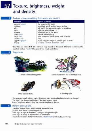 Texture, brightness, weight
and density
Texture - how something feels when you touch it
adjective I typical examples
smooth /smu:o/
polished
silky
sleek
slippery
furry /'fa:ri/
rough /rAf./
coarse /k:,:s/
jagged /'d3reg1d/
prickly
the paper in this book
varnished wood; a shiny metal surface
silk itself; fine, expensive tights or stockings
a highly polished new car
a fish just out of the water
a thick sheepskin rug
new, unwashed denim jeans; bark of a tree
sand
sharp, irregular edges of broken glass or metal
a thistle; a cactus; thorns on a rose
uLan J c.om
Your hair has a silky feel. This cotton is very smooth to the touch. The table had a beautiful
polished surface. /'s3:f1s/ The ground was rough underfoot.
Brightness
a shady corner of the garden carnival costumes full of vivid colours
shiny leather shoes a dazzling light
You wear such dull colours - why don't you start wearing bright colours for a change?
The light's too dim to read in here. We need another lamp.
I wear sunglasses when I drive because of the glare of the sun.
Density and weight
A solid *- hollow object. She has thick *- thin/fine hair.
An area with dense*- sparse vegetation.
Your bag's as light as a feather! Have you brought enough?
Your bag's as heavy as lead! What's in it? Bricks?
This suitcase is very bulky/cumbersome. /'kAmb;;,s;;,m/ [difficult, big and heavy]
122 English Vocabulary in Use Upper-intermediate
 