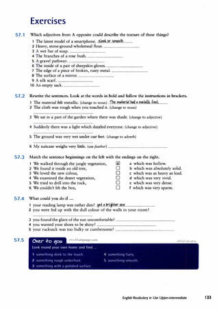 Exercises
57.1 Which adjectives from A opposite could describe the texture of these things?
1 The latest model of a smartphone...�.l��.J!L��:fh.............
2 Heavy, stone-ground wholemeal flour.................................................
3 A wet bar of soap.................................................
4 The branches of a rose bush.................................................
5 A gravel pathway
.................................................
6 The inside of a pair of sheepskin gloves.................................................
7 The edge of a piece of broken, rusty metal. ................................................
8 The surface of a mirror.................................................
9 A silk scarf.................................................
10 An empty sack.................................................
57.2 Rewrite the sentences. Look at the words in bold and follow the instructions in brackets.
1 The material felt metallic.(change to noun) ..fh.�..m.��r.M.�..�..m.�±�lli�..f�I,............
2 The cloth was rough when you touched it.{change to noun)
3 We sat in a part of the garden where there was shade.(change to adjective)
4 Suddenly there was a light which dazzled everyone.(change to adjective)
5 The ground was very wet under our feet. (change to adverb)
6 My suitcase weighs very little.(use feather) ...............................................................................
57.3 Match the sentence beginnings on the left with the endings on the right.
1 We walked through the jungle vegetation, @ a which was hollow.
2 We found it inside an old tree, D b which was absolutely solid.
3 We loved the new colour, D c which was as heavy as lead.
4 We examined the desert vegetation, D d which was very vivid.
5 We tried to drill into the rock, D e which was very dense.
6 We couldn't lift the box, D f which was very sparse.
57.4 What could you do if ...
1 your reading lamp was rather dim? ..9�f..�Jdghl�r...�n.L.....................................
2 you were fed up with the dull colour of the walls in your room?
3 you found the glare of the sun uncomfortable? ...............................................................................
4 you wanted your shoes to be shiny? ...............................................................................
5 your rucksack was too bulky or cumbersome? ...............................................................................
57.5
English Vocabulary in Use Upper�ntermediate 123
 