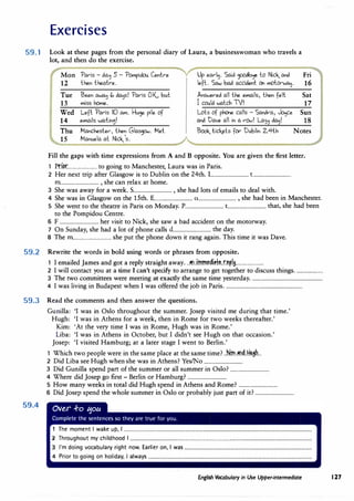 Exercises
59.1 Look at these pages from the personal diary of Laura, a businesswoman who travels a
lot, and then do the exercise.
Mon "Par-is - da� 5 - "Pampidou Cent.re Up ear-�. Said �� to Nick_ and Fri
12 then t.heat.r-e. left.. Saw bad accident. Qi malor-wo.�. 16
Tue Been awa� " da�s! "Par-is OK., but Answe.r-ed all the emails, then felt. Sat
13 miss h0me. I could watch TV! 17
Wed Left. "Par-is 10 am. �u� pile of Lols of phone calls - Sandr-a, J0ijce Sun
14 emaiIs wait.in�! and Dave all in a r-CM! La,� da�! 18
Thu Manchester-, then Glaspw. Met. Book_lick.els for- Dublin 2.4th Notes
15 Manuela at Nick_'s.
Fill the gaps with time expressions from A and B opposite. You are given the first letter.
1 Pti�........................ to going to Manchester, Laura was in Paris.
2 Her next trip after Glasgow is to Dublin on the 24th. 1............................... t...............................
m............................... , she can relax at home.
3 She was away for a week. S
................................ , she had lots of emails to deal with.
4 She was in Glasgow on the 15th. E................................ 0................................ , she had been in Manchester.
5 She went to the theatre in Paris on Monday.P
................................ t............................... that, she had been
to the PompidouCentre.
6 F................................ her visit toNick, she saw a bad accident on the motorway.
7 On Sunday, she had a lot of phone calls d............................... the day.
8 The m............................... she put the phone down it rang again.This time it was Dave.
59.2 Rewrite the words in bold using words or phrases from opposite.
1 I emailedJames and got a reply straight away...�n..imm.�di.��
..r.�p.18·······················
2 I will contact you at a time I can't specify to arrange to get together to discuss things.......................
3 The two committees were meeting at exactly the same time yesterday...........................................................
4 I was living in Budapest when I was offered thejob inParis................................................................
59.3 Read the comments and then answer the questions.
59.4
Gunilla: 'I was in Oslo throughout the summer.Josep visited me during that time.'
Hugh: 'I was inAthens for a week, then in Rome for two weeks thereafter.'
Kim: 'At the very time I was in Rome, Hugh was in Rome.'
Liba: 'I was inAthens in October, but I didn't see Hugh on that occasion.'
Josep: 'I visited Hamburg; at a later stage I went to Berlin.'
1 Which two people were in the same place at the same time?..ki.m..�nd..f:I.IAsh...
2 Did Liba seeHugh when she was inAthens? Yes/No................................
3 Did Gunilla spend part of the summer or all summer in Oslo?................................
4 Where didJosep go first - Berlin or Hamburg?................................
5 How many weeks in total did Hugh spend inAthens and Rome? ................................
6 DidJosep spend the whole summer in Oslo or probably just part of it? ................................
1 The moment I wake up, I ...........................................................................................................................................................
2 Throughout my childhood I ......................................................................................................................................................
3 I'm doing vocabulary right now. Earlier on, I was.........................................................................................................
4 Prior to going on holiday, I always.......................................................................................................................................
English Vocabulary in Use Upper-intermediate I 27
 