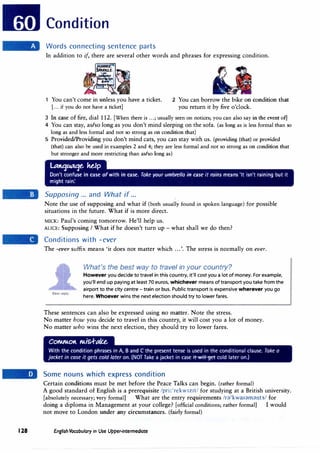 128
Condition
Words connecting sentence parts
In addition to if, there are several other words and phrases for expressing condition.
1 You can't come in unless you have a ticket.
[... if you do not have a ticket]
2 You can borrow the bike on condition that
you return it by five o'clock.
3 In case of fire, dial 112. [When there is ...; usually seen on notices; you can also say in the event of]
4 You can stay, as/so long as you don't mind sleeping on the sofa. (as long as is less formal than so
long as and less formal and not so strong as on condition that)
5 Provided/Providing you don't mind cats, you can stay with us. (providing (that) or provided
(that) can also be used in examples 2 and 4; they are less formal and not so strong as on condition that
but stronger and more restricting than as/so long as)
Latt1�e. ke.lp
Don't confuse in case ofwith in case. Take your umbrella in case it rains means 'It isn't raining but it
might rain:
Supposing ... and What if...
Note the use of supposing and what if (both usually found in spoken language) for possible
situations in the future. What if is more direct.
MICK: Paul's coming tomorrow. He'll help us.
ALICE: Supposing I What if he doesn't turn up - what shall we do then?
Conditions with -ever
The -ever suffix means 'it does not matter which ...'. The stress is normally on ever.
Best reply:
What's the best way to travel in your country?
However you decide to travel in this country, it'll cost you a lot of money. For example,
you'll end up paying at least 70 euros, whichever means of transport you take from the
airport to the city centre - train or bus. Public transport is expensive wherever you go
here. Whoever wins the next election should try to lower fares.
These sentences can also be expressed using no matter. Note the stress.
No matter how you decide to travel in this country, it will cost you a lot of money.
No matter who wins the next election, they should try to lower fares.
Some nouns which express condition
Certain conditions must be met before the Peace Talks can begin. (rather formal)
A good standard of English is a prerequisite /pri:'rekw1z1t/ for studying at a British university.
[absolutely necessary; very formal) What are the entry requirements /r;)'kwaI;)ffi;)nts/ for
doing a diploma in Management at your college? [official conditions; rather formal] I would
not move to London under any circumstances. (fairly formal)
English Vocabulary in Use Upper-intermediate
 