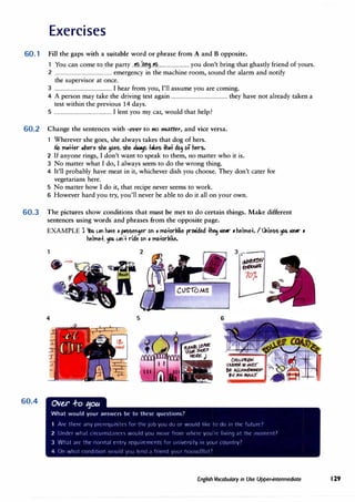 Exercises
60.1 Fill the gaps with a suitable word or phrase from A and B opposite.
1 You can come to the party ..�..km.i.�.......................... you don't bring that ghastly friend of yours.
2 ............................................... emergency in the machine room, sound the alarm and notify
the supervisor at once.
3 ............................................... I hear from you, I'll assume you are coming.
4 A person may take the driving test again .............................................. they have not already taken a
test within the previous 14 days.
5 ............................................... I lent you my car, would that help?
60.2 Change the sentences with -ever to no matter, and vice versa.
1 Wherever she goes, she always takes that dog of hers.
t-lo m.++er ll>here she ,oes, she ,I� +.kes -Hi.+ do, bf htrs.
2 If anyone rings, I don't want to speak to them, no matter who it is.
3 No matter what I do, I always seem to do the wrong thing.
4 It'll probably have meat in it, whichever dish you choose. They don't cater for
vegetarians here.
5 No matter how I do it, that recipe never seems to work.
6 However hard you try, you'll never be able to do it all on your own.
60.3 The pictures show conditions that must be met to do certain things. Make different
sentences using words and phrases from the opposite page.
60.4
EXAMPLE l YbU "'" h,�e , p.sseF1,er bFI • mb+orl,ike pr�ided +hec.f .ie,r • htlme+. I IAless � .ie,r •
helme+. � "'"'+ ride bFI , mb+orl,ike.
4 5
Ov�r .f-o ':fOU
What would your answers be to these questions?
3-.--
-i
),)!�./
er,(�
10;
1 Arl' tlwrt· ;iny pr(·1Tqu1,1t(' for Ill(' p,b yrJu ci!J or would l1kt· tlJ do 111 till' futurl'l
2 Undn what ci1Tu111,t;11K('S would you lll!JVl' frn111 1·:ll('1t· vou'rt· l1v111q ;it till' mo111c11t7
3 Wh:it ;1rl' tlw 11or111;il rntry rt'qu1rt·n1t·11ts for L1111ve1s1tv 111 your l'Olllltrv7
4 On wh;1t condition 1·wuld y1Ju knrl ;i f1w,1cl y1JL11 llllusl'/fl.117
English Vocabulary in Use Upper-intermediate 129
 