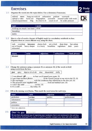 2.1 Organise the words into the topics below. Use a dictionary if necessary.
tabloid stress hang out with sb exhaustion podcast overwork
upload a video burnt out blogosphere journalist snowed under with work
casual acquaintance blog be close to sb count on sb be under pressure
topic I words
working too much I too hard stress
friendship
media
2.2 Here is a list of words a learner of English made in a vocabulary notebook in class.
Organise them in a more efficient way, using the chart.
rush oversleep latecomer
out of breath heavy sleeper
exhausted
alarm clock
in a hurry
set a clock
breathless
deep sleep fast asleep
nightmare dash yawn
nouns verbs adjectives collocations fixed phrases
2.3 Change the sentences using a synonym (S) or antonym (A) of the words in bold
using words from the box.
glad spicy deprive sb of sth shot dissatisfied chilly
1 I was pleased ...,!�...................... to hear you'd passed your exam. (S)
2 I got some excellent photos ................................ of the Grand Canyon on my trip to the US. (S)
3 She was happy ................................ with the conditions they offered her in the new job. (A)
4 The prisoners were supplied with ................................ food and medical care. (A)
5 I don't like mild ................................ curries. (A)
6 It's a cold ................................ day today. (S)
2.4 Fill in the missing word forms. Then mark the word stress for each item.
noun Iverb J adjective Iperson
perfection perkcr perfect perfectionist
information inform
politics
economics *
* Give two adjectives.
2.5
=m·
:i.•o<;c.;,;.re,.
0
irLanguage.com
 