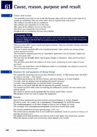 130
Cause, reason, purpose and result
Cause and reason
You probably know how to use words like because, since and as to refer to the cause of or
reason for something. Here are some other ways to express cause and reason:
The collision was due to the icy conditions.
The collision was caused by ice on the road.
The cause of the collision was ice on the road.
The heavy rain caused the river to flood.
Owing to the icy conditions, the two cars collided.
Here are some other 'cause' words and typical contexts. They are all rather formal, and more
suitable for written use.
The rise in prices sparked (off) a lot of political protest. (often used for very strong, perhaps
violent, reactions to events)
The President's statement gave rise to I provoked I generated a lot of criticism. (slightly less
strong than spark (off))
The new law has brought about I led to great changes in education. (often used for political/
social change)
This problem stems from the inflation of recent years. (explaining the direct origins of events
and states)
The court case arose from I out of allegations made in a newspaper. (the allegations started the
process that led to the court case)
Reasons for and purposes of doing things
Her reason for not going with us was that she had no money. or The reason (why) she didn't
go with us was that ... (less formal)
The following sentences are all fairly formal, and more frequent in written English:
I wonder what his motives were in sending that email? (purpose)
I wonder what prompted her to send that letter? (reason/cause)
She wrote to the press with the aim of exposing the scandal. (purpose)
I've invited you here with a view to resolving our differences. (sounds a bit more indirect than
with the aim of)
He refused to answer on the grounds that his lawyer wasn't there. (reason)
The purpose of her visit was to inspect the equipment.
Results
Most of these expressions are fairly formal, and more frequent in written English:
He did no work. As a result I As a consequence I Consequently, he failed his exams.
The result/consequence of all these changes is that no one is happy any more.
The examples with consequence/consequently sound more formal than result.
His remarks resulted in everyone getting angry. (verb+ in)
The events had an outcome that no one could have predicted. [result of a process or events, or of
meetings, discussions, etc.]
The upshot of all these problems was that we had to start again. {less formal than outcome)
When the election results were announced, chaos ensued. (very formal)
English Vocabulary in Use Upper-intermediate
 