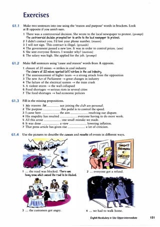 Exercises
61.1 Make two sentences into one using the 'reason and purpose' words in brackets. Look
at B opposite if you aren't sure.
There was a controversial decision. She wrote to the local newspaper to protest. (prompt)
"fhe ,ol+r�ersi,I dedsiol prornp+ed her fo -,rife fo fhe lo"l "e.>Sp,rer fo profe5f.
2 I didn't contact you. I'd lost your phone number. (reason)
3 I will not sign. This contract is illegal. (grounds)
4 The government passed a new law. It was in order to control prices. (aim)
5 She sent everyone flowers. I wonder why? (motives)
6 The salary was high. She applied for the job. (prompt)
61.2 Make full sentences using 'cause and reason' words from A opposite.
1 closure of 20 mines� strikes in coal industry
"fhe d05Ure of 20 rniM5 5p.rked (off) 5kike5 ii fhe ,o,I ildll5+r�.
2 The announcement of higher taxes� a strong attack from the opposition
3 The new Act of Parliament� great changes in industry
4 The failure of the electrical system� the train crash
5 A violent storm� the wall collapsed
6 Food shortages� serious riots in several cities
7 The food shortages� bad economic policies
61.3 Fill in the missing prepositions.
M for
. . .
h l b 1
y reasons ................................ not JOmmg t e c u are persona .
2 The purpose ................................ this pedal is to control the speed.
3 I came here ................................ the aim ................................ resolving our dispute.
4 His stupidity has resulted ................................ everyone having to do more work.
5 All this arose ................................ one small mistake we made.
· 6 It was done ................................ a view ................................ lowering inflation.
7 That press article has given rise ................................ a lot of criticism.
61.4 Use the pictures to describe the causes and results of events in different ways.
2 ... everyone got a refund.
3 ... the customers got angry. 4 ... we had to walk home.
English Vocabulary in Use Upper-intermediate 131
 