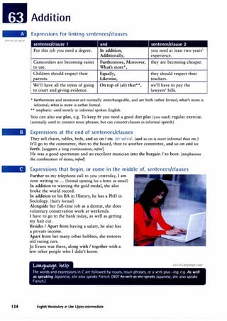 Addition
Expressions for linking sentences/clauses
sentence/clause 1 and sentence/clause 2
For this job you need a degree. In addition, you need at least two years'
Additionally, expenence.
Camcorders are becoming easier Furthermore, Moreover, they are becoming cheaper.
to use. What's more*,
Children should respect their Equally, they should respect their
parents. Likewise, teachers.
We'll have all the stress of going On top of (all) that**, we'll have to pay the
to court and giving evidence. lawyers' bills.
* furthermore and moreover are normally interchangeable, and are both rather formal; what's more is
informal; what is more is rather formal.
* * emphatic: used mostly in informal spoken English.
You can also use plus, e.g. To keep fit you need a good diet plus (you need) regular exercise.
(normally.used to connect noun phrases, but can connect clauses in informal speech)
Expressions at the end of sentences/clauses
They sell chairs, tables, beds, and so on I etc. /et 'setrn/. (and so on is more informal than etc.)
It'll go to the committee, then to the board, then to another committee, and so on and so
forth. [suggests a long continuation; infm{J
He was a good sportsman and an excellent musician into the bargain I to boot. [emphasises
the combination of items; infml]
Expressions that begin, or come in the middle of, sentences/clauses
Further to my telephone call to you yesterday, I am
now writing to ... (formal opening for a letter or email)
In addition to winning the gold medal, she also
broke the world record.
In addition to his BA in History, he has a PhD in
Sociology. (fairly formal)
Alongside her full-time job as a dentist, she does
voluntary conservation work at weekends.
I have to go to the bank today, as well as getting
my hair cut.
Besides I Apart from having a salary, he also has
a private income.
Apart from her many other hobbies, she restores
old racing cars.
Jo Evans was there, along with I together with a
few other people who I didn't know.
134 English Vocabulary in Use Upper-intermediate
 