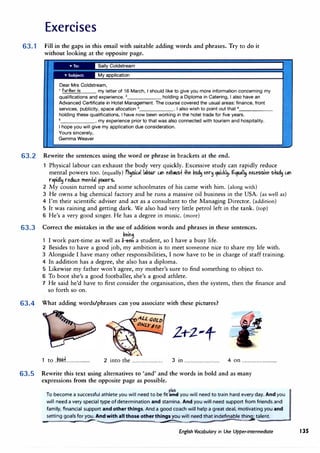 Exercises
63.1 Fill in the gaps in this email with suitable adding words and phrases. Try to do it
without looking at the opposite page.
i n
Dear Mrs Coldstream,
1 fudher to my letter of 16 March, I should like to give you more information concerning my
qualifications and experience. 2
holding a Diploma in Catering, I also have an
Advanced Certificate in Hotel Management. The course covered the usual areas: finance, front
services, publicity, space allocation 3
• I also wish to point out that•____
_
holding these qualifications, I have now been working in the hotel trade for five years.
5
, my experience prior to that was also connected with tourism and hospitality.
I hope you will give my application due consideration.
Yours sincerely,
Gemma Weaver
63.2 Rewrite the sentences using the word or phrase in brackets at the end.
Physical labour can exhaust the body very quickly. Excessive study can rapidly reduce
mental powers too. (equally) f�c.,11,�oor ""' e)(h,us+ +he�od� ter� quic.kl�. 9U•II� e)(c.essite s+ud� c.,l'I
ni�dl� reduc.e mel'+111 pc,-iers.
2 My cousin turned up and some schoolmates of his came with him. (along with)
3 He owns a big chemical factory and he runs a massive oil business in the USA. (as well as)
4 I'm their scientific adviser and act as a consultant to the Managing Director. (addition)
5 It was raining and getting dark. We also had very little petrol left in the tank. (top)
6 He's a very good singer. He has a degree in music. (more)
63.3 Correct the mistakes in the use of addition words and phrases in these sentences.
�eil'l9
1 I work part-time as well asJ-a.m a student, so I have a busy life.
2 Besides to have a good job, my ambition is to meet someone nice to share my life with.
3 Alongside I have many other responsibilities, I now have to be in charge of staff training.
4 In addition has a degree, she also has a diploma.
5 Likewise my father won't agree, my mother's sure to find something to object to.
6 To boot she's a good footballer, she's a good athlete.
7 He said he'd have to first consider the organisation, then the system, then the finance and
so forth so on.
63.4 )Vhat adding words/phrases can you associate with these pictures?
1 to j��f...................... 2 into the ............................ 3 in ................................ 4 on ................................
63.5 Rewrite this text using alternatives to 'and' and the words in bold and as many
expressions from the opposite page as possible.
rh1s
To become a successful athlete you will need to be fit� you will need to train hard every day. And you
will need a very special type of determination and stamina. And you will need support from friends and
family, financial support and other things. And a good coach will help a great deal, motivating you and
_setting go: for y�d with all those other th�will need that indefinable thin�t,a_ie_n_t.___
English Vocabulary in Use Upper-intermediate 135
 