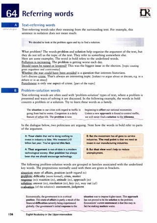 136
Referring words
Cfam·
."!M'c,<,;v!,;.r�,.
0
2>
irLanguage.com
Text-referring words
Text-referring words take their meaning from the surrounding text. For example, this
sentence in isolation does not mean much:
We decided to look at the problem again and try to find a solution.
What problem? The words problem and solution help organise the argument of the text, but
they do not tell us the topic of the text. They refer to something somewhere else.
Here are some examples. The word in bold refers to the underlined words.
Pollution is increasing. The problem is getting worse each day.
Should taxes be raised or lowered? This was the biggest issue in the election. [topic causing
great argument and controversyJ
Whether the war could have been avoided is a question that interests historians.
Let's discuss crime. That's always an interesting topic. [subject to argue about or discuss, e.g. in a
debate or in an essayJ
Punishment is only one aspect of crime. [part of the topic)
Problem-solution words
Text-referring words are often used with, 'problem-solution' types of text, where a problem is
presented and ways of solving it are discussed. In the following example, the words in bold
concern a problem or a solution. Try to learn these words as a family.
The situation in our cities with regard to traffic is
going from bad to worse. Congestion is a daily
beginning to affect our national economies.
Unless a new approach is found to control traffic,
feature ofurban life. The problem is now we will never find a solution to the dilemma.
----- -- _
__.,...__- -
In the dialogue below, two politicians are arguing. Note how the words in bold refer to parts
of the argument.
A: Your claim that we're doing nothing to
invest in industry is false. We invested £ I 0
billion last year. You've ignored this fact.
A: That argument is out-of-date in a modern
technological society. Our position has always
been that we should encourage technology.
B: But the investment has all gone to service
industries. The real point is that we need to
invest in our manufacturing industries.
B: But that view won't help to reduce
unemployment.
www uLangua e com
The following problem-solution words are grouped in families associated with the underlined
key words. The prepositions normally used with them are given in brackets.
situation: state of affairs, position (with regard to)
problem: difficulty (more formal), crisis, matter
response (to): reaction (to), attitude (to), approach (to)
solution: answer (to), resolution (to), key (to), way out (of)
evaluation (of the solution): assessment, judgment
Economically, thegovernment isin a critical
position. This state ofaffairs ispartly a result ofthe
financial difficultiescurrently being experienced
globally. Ourgovernment's initial responseto the
situation wasto impose higher taxes. This approach
has not proved to be the solution to theproblem.
Economists' current assessmentisthat thismay in
fact be making matters worse.
-.......--..-�---.......---�-----.....-........-----------------.-...-........�----.-..---------�-----
English Vocabulary in Use Upper-intermediate
 