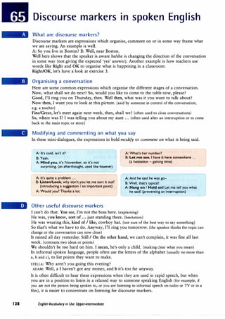 138
Discourse markers in spoken English
What are discourse markers?
Discourse markers are expressions which organise, comment on or in some way frame what
we are saying. An example is well.
A: So you live in Boston? B: Well, near Boston.
Well here shows that the speaker is aware he/she is changing the direction of the conversation
in some way (not giving the expected 'yes' answer). Another example is how teachers use
words like Right and OK to organise what is happening in a classroom:
Right/OK, let's have a look at exercise 3.
Organising a conversation
Here are some common expressions which organise the different stages of a conversation.
Now, what shall we do next? So, would you like to come to the table now, please?
Good, I'll ring you on Thursday, then. Well then, what was it you want to talk about?
Now then, I want you to look at this picture. (said by someone in control of the conversation,
e.g. a teacher)
Fine/Great, let's meet again next week, then, shall we? (often used to close conversations)
So, where was I? I was telling you about my aunt ... (often used after an interruption or to come
back to the main topic or story)
Modifying and commenting on what you say
In these mini-dialogues, the expressions in bold modify or comment on what is being said.
lA: It's cold, isn't id
8: Yeah.
A: Mind you, it's November, so it's not
surprising. (an afterthought, used like however)
A: It's quite a problem ...
8: Listen/Look, why don't you let me sort it out?
(introducing a suggestion I an important point)
A: Would you? Thanks a lot.
Other useful discourse markers
A: What's her number?
[
8: Let me see, I have it here somewhere ...
(a hesitation - gaining time)
L_
A: And he said he was go-
8: Well, that's typical!
A: Hang on I Hold on! Let me tell you what
he said! (preventing an interruption)
I can't do that. You see, I'm not the boss here. (explaining)
He was, you know, sort of ... just standing there. (hesitation)
He was wearing this, kind of I like, cowboy hat. (not sure of the best way to say something)
So that's what we have to do. Anyway, I'll ring you tomorrow. (the speaker thinks the topic can
change or the conversation can now close)
It rained all day yesterday. Still I On the other hand, we can't complain, it was fine all last
week. (contrasts two ideas or points)
We shouldn't be too hard on him. I mean, he's only a child. (making clear what you mean)
In informal spoken language, people often use the letters of the alphabet (usually no more than
a, b and c), to list points they want to make.
STELLA: Why aren't you going this evening?
ADAM: Well, a I haven't got any money, and b it's too far anyway.
It is often difficult to hear these expressions when they are used in rapid speech, but when
you are in a position to listen in a relaxed way to someone speaking English (for example, if
you are not the person being spoken to, or you are listening to informal speech on radio or TV or in a
film), it is easier to concentrate on listening for discourse markers.
English Vocabulary in Use Upper-intermediate
 