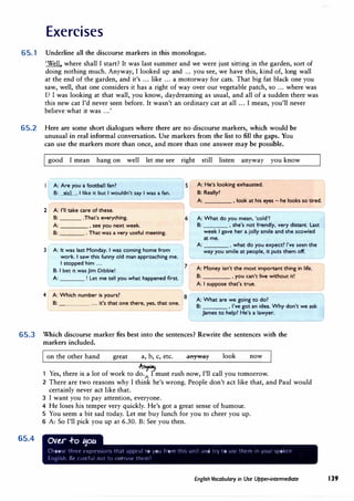 Exercises
65.1 Underline all the discourse markers in this monologue.
'Well. where shall I start? It was last summer and we were just sitting in the garden, sort of
doing nothing much. Anyway, I looked up and ... you see, we have this, kind of, long wall
at the end of the garden, and it's ... like ... a motorway for cats. That big fat black one you
saw, well, that one considers it has a right of way over our vegetable patch, so ... where was
I? I was looking at that wall, you know, daydreaming as usual, and all of a sudden there was
this new cat I'd never seen before. It wasn't an ordinary cat at all ... I mean, you'll never
believe what it was ...'
65.2 Here are some short dialogues where there are no discourse markers, which would be
unusual in real informal conversation. Use markers from the list to fill the gaps. You
can use the markers more than once, and more than one answer may be possible.
good I mean hang on well let me see right still listen anyway you know
B: ...w'�ll.., I like it but I wouldn't say I was a fan.
, ,
_
A
_
:
_
A
_
r
_
e
-
yo
_
u
_
a
_�_
o
_
o
_
tb
_
a
_
ll
_fa_
n
_
?
_________ 5 lA: He's looking exhausted.
B: Really?
A: , look at his eyes - he looks so tired.
2 A: I'll take care of these.
B: .That's everything.
A: , see you next week.
B: . That was a very useful meeting.
3 A: It was last Monday. I was coming home from
I
work. I saw this funny old man approaching me.
I stopped him ...
B: I bet it was Jim Dibble!
A: ! Let me tell you what happened first.
4 A: Which number is yours?
B: ... it's that one there, yes, that one.
7
A: What do you mean, 'cold'?
B: , she's not friendly, very distant. Last
week I gave her a jolly smile and she scowled
at me.
A: , what do you expect? I've seen the
way you smile at people, it puts them off.
A: Money isn't the most important thing in life.
B: , you can't live without it!
A: I suppose that's true.
8
I A: What are we going to do?
B: , I've got an idea.Why don't we ask
L
�mes to help? He's a lawye�
------
65.3 Which discourse marker fits best into the sentences? Rewrite the sentences with the
markers included.
65.4
on the other hand great a, b, c, etc. .anyway look now
-A-�
1 Yes, there is a lot of work to do.A
I must rush now, I'll call you tomorrow.
2 There are two reasons why I think he's wrong. People don't act like that, and Paul would
certainly never act like that.
3 I want you to pay attention, everyone.
4 He loses his temper very quickly. He's got a great sense of humour.
5 You seem a bit sad today. Let me buy lunch for you to cheer you up.
6 .A: So I'll pick you up at 6.30. B: See you then.
OVt..r -to 1:1otc
Choo',l" thrtT t·xprT�ICJtl'> th;it ;1ppt-;1I to you from this unit ;md try to ust· thc111 1n ycJur spoktn
ErHJllh. Be c;1rcful 11() to <JVt"ILl�t· tlw111 1
English Vocabulary in Use Upper-intermediate 139
 