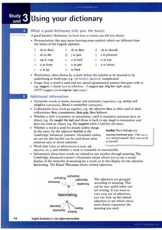 Using your dictionary
What a good dictionary tells you: the basics
A good learners' dictionary (in book form or online) can tell you about:
• Pronunciation: this may mean learning some symbols which are different from
the letters of the English alphabet.
e th in thick d th in then t;f ch in church
J sh in she Q3 Jm Jam 3 s in pleasure
I) ngm nng a! a in bad 0 o in top
�= o in form u u in put ;:i a in about
I um up 3: in bird
• Word stress: often shown by a mark before the syllable to be stressed or by
underlining or bold type, e.g. /;:id'vent;f;:i/, /west;:in/, complicated.
• Usage: how a word is used and any special grammatical pattern that goes with it,
e.g. suggest + clause (not an infinitive) - I suggest you ring her right away.
(NOT I suggest you to ring her right away.)
Additional information
• Synonyms (words of similar meaning) and antonyms (opposites), e.g. mislay and
misplace (synonyms), friend '# enemy/foe (antonyms).
• Collocations (how words go together), e.g. the adjective firm is often used in these
collocations: firm commitment, furn grip, firm believer.
• Whether a verb is transitive or intransitive: catch is transitive and must have an
object, e.g. He caught the ball and threw it back to me; laugh is intransitive and
does not need an object, e.g. She laughed when I told her the news.
• Whether a word is used for people and/or things.
hurtful /'h3:t.fal/adjective
In this entry for the adjective hurtful in the
Cambridge Advanced Learners' Dictionary online,
we can see that hurtful can be used about what
someone says or about someone:
causing emotional pain: That was a
very hurtful remark! How can you be
so hurtful?
• Word class (often as abbreviations n noun, adj
adjective, etc.), and whether a noun is countable or uncountable.
• Information about how words are related to one another through meaning. The
Cambridge Advanced Learner's Dictionary online allows you to see a visual
display of the networks of meaning for a word, as in this display for the adjective
fascinating. The Visual Thesaurus shows related adjectives.
. ench anting
e�thr alli
SJ!-
g
captivating
entr ancing
..........__"- b . h'
�
ew1tc mg
f . I .
ascinating
absorbing _,J . .
(( �riveting
engrossing gripping
The adjectives are grouped
according to meaning. This
can be very useful when you
are writing. If you want to
vary your use of adjectives,
you can look up the related
adjectives to see which one(s)
most closely express(es) the
meaning you need.
 